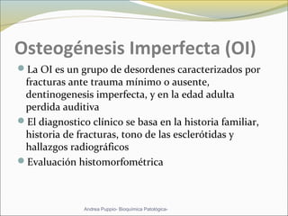 Osteogénesis Imperfecta (OI)
La OI es un grupo de desordenes caracterizados por
fracturas ante trauma mínimo o ausente,
dentinogenesis imperfecta, y en la edad adulta
perdida auditiva
El diagnostico clínico se basa en la historia familiar,
historia de fracturas, tono de las esclerótidas y
hallazgos radiográficos
Evaluación histomorfométrica
Andrea Puppio- Bioquímica Patológica-
 