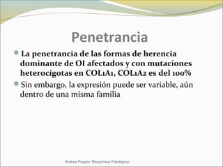 Penetrancia
La penetrancia de las formas de herencia
dominante de OI afectados y con mutaciones
heterocígotas en COL1A1, COL1A2 es del 100%
Sin embargo, la expresión puede ser variable, aún
dentro de una misma familia
Andrea Puppio- Bioquímica Patológica-
 