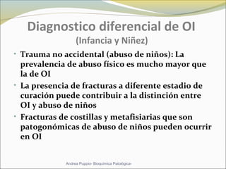 Diagnostico diferencial de OI
(Infancia y Niñez)
• Trauma no accidental (abuso de niños): La
prevalencia de abuso físico es mucho mayor que
la de OI
• La presencia de fracturas a diferente estadio de
curación puede contribuir a la distinción entre
OI y abuso de niños
• Fracturas de costillas y metafisiarias que son
patogonómicas de abuso de niños pueden ocurrir
en OI
Andrea Puppio- Bioquímica Patológica-
 