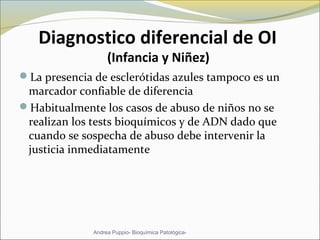 Diagnostico diferencial de OI
(Infancia y Niñez)
La presencia de esclerótidas azules tampoco es un
marcador confiable de diferencia
Habitualmente los casos de abuso de niños no se
realizan los tests bioquímicos y de ADN dado que
cuando se sospecha de abuso debe intervenir la
justicia inmediatamente
Andrea Puppio- Bioquímica Patológica-
 