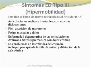 Síntomas ED Tipo III
(Hipermobilidad)
También se llama Síndrome de Hiperlaxitud Articular (SHA)
• Articulaciones sueltas e inestables, con muchas
dislocaciones
• Fácil aparición de moretones
• Fatiga muscular y dolor
• Enfermedad degenerativa de las articulaciones
Avanzada artrosis prematura con dolor crónico
• Los problemas en las válvulas del corazón,
incluyen prolapso de la válvula mitral y dilatación de la
raíz aórtica
ED tipo 3 afecta a 1 de cada 10.000 a 15.000 personas
Andrea Puppio- Bioquímica Patológica-
 