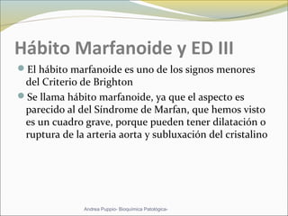 Hábito Marfanoide y ED III
El hábito marfanoide es uno de los signos menores
del Criterio de Brighton
Se llama hábito marfanoide, ya que el aspecto es
parecido al del Síndrome de Marfan, que hemos visto
es un cuadro grave, porque pueden tener dilatación o
ruptura de la arteria aorta y subluxación del cristalino
Andrea Puppio- Bioquímica Patológica-
 