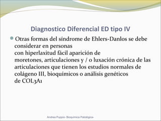 Diagnostico Diferencial ED tipo IV
Otras formas del síndrome de Ehlers-Danlos se debe
considerar en personas
con hiperlaxitud fácil aparición de
moretones, articulaciones y / o luxación crónica de las
articulaciones que tienen los estudios normales de
colágeno III, bioquímicos o análisis genéticos
de COL3A1
Andrea Puppio- Bioquímica Patológica-
 