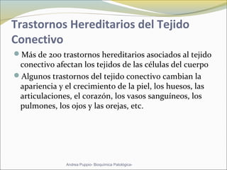 Trastornos Hereditarios del Tejido
Conectivo
Más de 200 trastornos hereditarios asociados al tejido
conectivo afectan los tejidos de las células del cuerpo
Algunos trastornos del tejido conectivo cambian la
apariencia y el crecimiento de la piel, los huesos, las
articulaciones, el corazón, los vasos sanguíneos, los
pulmones, los ojos y las orejas, etc.
Andrea Puppio- Bioquímica Patológica-
 
