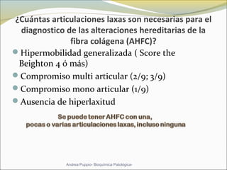 ¿Cuántas articulaciones laxas son necesarias para el
diagnostico de las alteraciones hereditarias de la
fibra colágena (AHFC)?
Hipermobilidad generalizada ( Score the 
Beighton 4 ó más)
Compromiso multi articular (2/9; 3/9) 
Compromiso mono articular (1/9)
Ausencia de hiperlaxitud  
Andrea Puppio- Bioquímica Patológica-
 