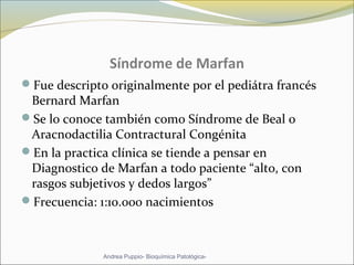Síndrome de Marfan
Fue descripto originalmente por el pediátra francés
Bernard Marfan
Se lo conoce también como Síndrome de Beal o
Aracnodactilia Contractural Congénita
En la practica clínica se tiende a pensar en
Diagnostico de Marfan a todo paciente “alto, con
rasgos subjetivos y dedos largos”
Frecuencia: 1:10.000 nacimientos
Andrea Puppio- Bioquímica Patológica-
 
