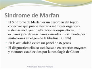 Síndrome de Marfan
• El Síndrome de Marfan es un desorden del tejido
conectivo que puede afectar a múltiples órganos y
sistemas incluyendo alteraciones esqueléticas,
oculares y cardiovasculares causadas inicialmente por
mutaciones en el gen de la fibrilina 1 (FBN1)
• En la actualidad existe un panel de 16 genes
• El diagnostico clínico está basado en criterios mayores
y menores establecidos por la nosología de Ghent
Andrea Puppio- Bioquímica Patológica-
 