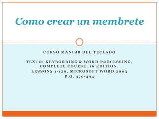 Como crear un membrete

      CURSO MANEJO DEL TECLADO

 TEXTO: KEYBORDING & WORD PROCESSING,
      COMPLETE COURSE, 16 EDITION.
   LESSONS 1-120, MICROSOFT WORD 2003
               P.G. 390-394
 