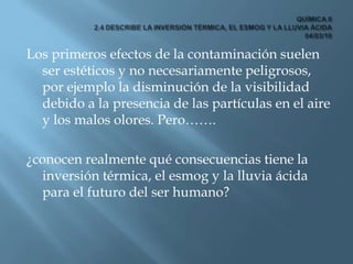 QUÍMICA II2.4 DESCRIBE LA INVERSIÓN TÉRMICA, EL ESMOG Y LA LLUVIA ÁCIDA 04/03/10<br />Los primeros efectos de la contamina...