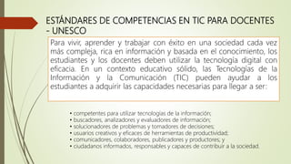 ESTÁNDARES DE COMPETENCIAS EN TIC PARA DOCENTES
- UNESCO
• competentes para utilizar tecnologías de la información;
• buscadores, analizadores y evaluadores de información;
• solucionadores de problemas y tomadores de decisiones;
• usuarios creativos y eficaces de herramientas de productividad;
• comunicadores, colaboradores, publicadores y productores; y
• ciudadanos informados, responsables y capaces de contribuir a la sociedad.
Para vivir, aprender y trabajar con éxito en una sociedad cada vez
más compleja, rica en información y basada en el conocimiento, los
estudiantes y los docentes deben utilizar la tecnología digital con
eficacia. En un contexto educativo sólido, las Tecnologías de la
Información y la Comunicación (TIC) pueden ayudar a los
estudiantes a adquirir las capacidades necesarias para llegar a ser:
 