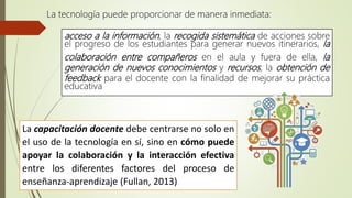 acceso a la información, la recogida sistemática de acciones sobre
el progreso de los estudiantes para generar nuevos itinerarios, la
colaboración entre compañeros en el aula y fuera de ella, la
generación de nuevos conocimientos y recursos, la obtención de
feedback para el docente con la finalidad de mejorar su práctica
educativa
La tecnología puede proporcionar de manera inmediata:
La capacitación docente debe centrarse no solo en
el uso de la tecnología en sí, sino en cómo puede
apoyar la colaboración y la interacción efectiva
entre los diferentes factores del proceso de
enseñanza-aprendizaje (Fullan, 2013)
 
