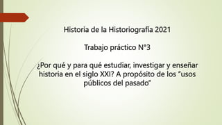 Historia de la Historiografía 2021
Trabajo práctico N°3
¿Por qué y para qué estudiar, investigar y enseñar
historia en el siglo XXI? A propósito de los “usos
públicos del pasado”
 