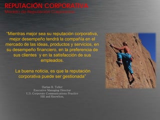 REPUTACIÓN CORPORATIVA
Modelo de Reputación Corporativa




“Mientras mejor sea su reputación corporativa,
 mejor desempeño tendrá la compañía en el
mercado de las ideas, productos y servicios, en
su desempeño financiero, en la preferencia de
   sus clientes y en la satisfacción de sus
                 empleados.

    La buena noticia, es que la reputación
     corporativa puede ser gestionada”

                      Harlan R. Teller
                Executive Managing Director
          U.S. Corporate Communications Practice
                    Hill and Knowlton,
 