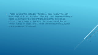  Adiós estudiantes callados y tímidos… aquí tus alumnos son 
libres de participar como ellos quieran y cuando quieran sin que 
nadie los intimide y por el contrario, serán más activos. La 
primera condición para llevar a cabo esta clase digital es: 
“Profe, nunca los dejes solos”. Y si se sienten aburridos ¡Déjalos 
que exploren por sí mismos! 
