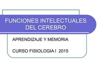 FUNCIONES INTELECTUALES
DEL CEREBRO
APRENDIZAJE Y MEMORIA
CURSO FISIOLOGIA I 2015
 