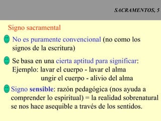 SACRAMENTOS, 5 Signo sacramental No es puramente convencional  (no como los signos de la escritura) Se   basa en una  cierta aptitud para significar : Ejemplo: lavar el cuerpo - lavar el alma ungir el cuerpo - alivio del alma Signo  sensible : razón pedagógica (nos ayuda a comprender lo espiritual) = la realidad sobrenatural se nos hace asequible a través de los sentidos. 