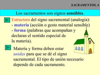 SACRAMENTOS, 6 Los sacramentos son signos  sensibles . Estructura  del signo sacramental (analogía): -   materia  (acción o gesto material sensible) -  forma  (palabras que acompañan y declaran el sentido especial de la materia). Materia y forma deben estar unidas  para que se dé el signo sacramental. El tipo de unión necesario depende de cada sacramento. 