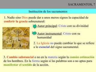 SACRAMENTOS, 7 Institución de los sacramentos 1. Nadie sino  Dios  puede dar a unos meros signos la capacidad de conferir la gracia  sobrenatural: Autor principal :  Cristo  con su divinidad Autor instrumental :  Cristo  con su humanidad 2.  La Iglesia   no  puede cambiar lo que se refiere a lo  esencial  del signo sacramental. 3.  Cambio substancial  o no en la  materia  según la  común estimación   de los hombres. En la  forma  según si las palabras son o no aptas para manifestar el sentido  de la acción. 