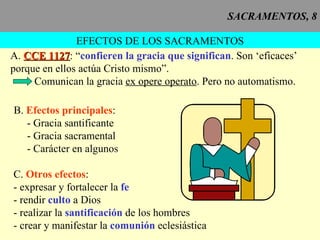 SACRAMENTOS, 8 EFECTOS DE LOS SACRAMENTOS A.  CCE 1127 : “ confieren la gracia que significan . Son ‘eficaces’ porque en ellos actúa Cristo mismo”. Comunican la gracia  ex opere operato . Pero no automatismo. B.  Efectos principales : - Gracia santificante - Gracia sacramental - Carácter en algunos C.  Otros efectos : - expresar y fortalecer la  fe - rendir  culto  a Dios - realizar la  santificación  de los hombres - crear y manifestar la  comunión  eclesiástica 