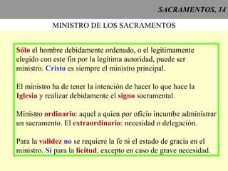 SACRAMENTOS, 14 MINISTRO DE LOS SACRAMENTOS Sólo  el hombre debidamente ordenado, o el legítimamente elegido con este fin por la legítima autoridad, puede ser ministro.  Cristo  es siempre el ministro principal. El ministro ha de tener la intención de hacer lo que hace la Iglesia  y realizar debidamente el  signo  sacramental. Ministro  ordinario : aquel a quien por oficio incumbe administrar un sacramento. El  extraordinario : necesidad o delegación. Para la  validez  no  se requiere la fe ni el estado de gracia en el ministro.  Sí  para la  licitud , excepto en caso de grave necesidad.  