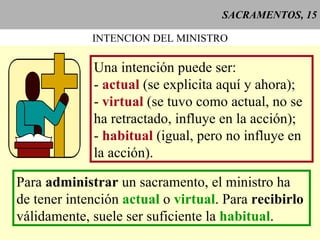 SACRAMENTOS, 15 INTENCION DEL MINISTRO Una intención puede ser: -  actual  (se explicita aquí y ahora); -  virtual  (se tuvo como actual, no se ha retractado, influye en la acción); -  habitual  (igual, pero no influye en la acción). Para  administrar  un sacramento, el ministro ha de tener intención  actual  o  virtual . Para  recibirlo  válidamente, suele ser suficiente la  habitual . 