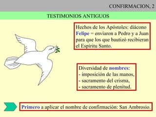 CONFIRMACION, 2 TESTIMONIOS ANTIGUOS Hechos de los Apóstoles: diácono Felipe  = enviaron a Pedro y a Juan para que los que bautizó recibieran el Espíritu Santo. Diversidad de  nombres : - imposición de las manos, - sacramento del crisma, - sacramento de plenitud. Primero  a aplicar el nombre de confirmación: San Ambrosio. 