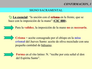 CONFIRMACION, 3 SIGNO SACRAMENTAL Lo esencial : “la unción con el  crisma  en la frente, que se hace con la imposición de la mano” ( CIC 880 ). Para la  validez , la imposición de la mano  no  es  necesaria . Crisma  = aceite consagrado por el obispo en la  misa crismal  del Jueves Santo: aceite de oliva mezclado con una pequeña cantidad de   bálsamo . Forma  en el rito latino: N. “recibe por esta señal el don del Espíritu Santo”. 