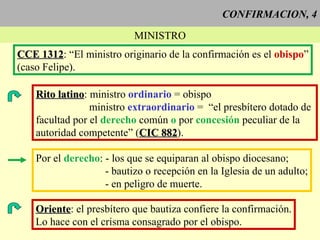 CONFIRMACION, 4 MINISTRO CCE 1312 : “El ministro originario de la confirmación es el  obispo ” (caso Felipe). Rito latino : ministro  ordinario  = obispo ministro  extraordinario  =  “el presbítero dotado de  facultad por el  derecho  común  o  por  concesión  peculiar de la autoridad competente” ( CIC 882 ).  Por el  derecho : - los que se equiparan al obispo diocesano; - bautizo o recepción en la Iglesia de un adulto; - en peligro de muerte.  Oriente : el presbítero que bautiza confiere la confirmación. Lo hace con el crisma consagrado por el obispo. 