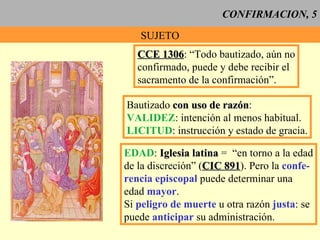 CONFIRMACION, 5 SUJETO CCE 1306 : “Todo bautizado, aún no confirmado, puede y debe recibir el sacramento de la confirmación”. Bautizado  con uso de razón : VALIDEZ : intención al menos habitual. LICITUD : instrucción y estado de gracia. EDAD :  Iglesia latina  =  “en torno a la edad de la discreción” ( CIC 891 ). Pero la  confe- rencia episcopal  puede determinar una edad  mayor . Si  peligro de muerte  u otra razón  justa : se puede  anticipar  su administración. 