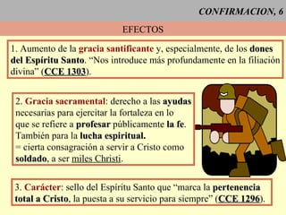CONFIRMACION, 6 EFECTOS 1. Aumento de la  gracia santificante  y, especialmente, de los  dones del Espíritu Santo . “Nos introduce más profundamente en la filiación divina” ( CCE 1303 ). 2.  Gracia sacramental : derecho a las  ayudas necesarias para ejercitar la fortaleza en lo  que se refiere a  profesar  públicamente  la fe . También para la  lucha espiritual. = cierta consagración a servir a Cristo como soldado , a ser  miles Christi . 3.  Carácter : sello del Espíritu Santo que “marca la  pertenencia total a Cristo , la puesta a su servicio para siempre” ( CCE 1296 ). 