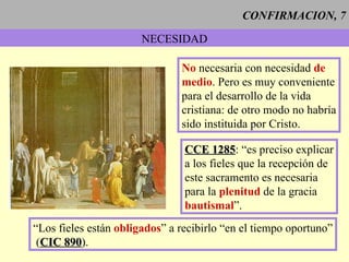 CONFIRMACION, 7 NECESIDAD No  necesaria con necesidad  de medio . Pero es muy conveniente para el desarrollo de la vida  cristiana: de otro modo no habría sido instituida por Cristo. CCE 1285 : “es preciso explicar a los fieles que la recepción de  este sacramento es necesaria para la  plenitud  de la gracia  bautismal ”. “Los fieles están  obligados ” a recibirlo “en el tiempo oportuno” ( CIC 890 ). 
