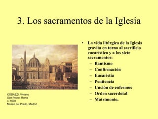 3. Los sacramentos de la Iglesia La vida litúrgica de la Iglesia gravita en torno al sacrificio eucarístico y a los siete sacramentos:  Bautismo Confirmación Eucaristía Penitencia Unción de enfermos Orden sacerdotal  Matrimonio. CODAZZI, Viviano San Pedro. Roma c. 1630 Museo del Prado, Madrid 