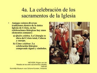 4a. La celebración de los sacramentos de la Iglesia Aunque existen diversas tradiciones dentro de la única Iglesia de Cristo, en las celebraciones litúrgicas hay unos elementos comunes: a)  Quién celebra . La Liturgia es obra del Cristo total, Cabeza y cuerpo. b)  Cómo celebrar . La celebración litúrgica comprende signos y símbolos. WEYDEN, Rogier van der Retablo de los siete sacramentos (detalle) 1445-50 Koninklijk Museum voor Schone Kunsten, Amberes 