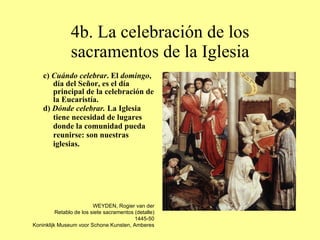 4b. La celebración de los sacramentos de la Iglesia c)  Cuándo celebrar . El  domingo , día del Señor, es el día principal de la celebración de la Eucaristía. d)  Dónde celebrar.  La Iglesia tiene necesidad de lugares donde la comunidad pueda reunirse: son nuestras iglesias. WEYDEN, Rogier van der Retablo de los siete sacramentos (detalle) 1445-50 Koninklijk Museum voor Schone Kunsten, Amberes 