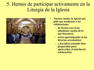 5. Hemos de participar activamente en la Liturgia de la Iglesia Nuestra madre la Iglesia nos pide que acudamos a las celebraciones  de forma  consciente  (dándonos cuenta de lo que hacemos),  activa  (participando en las diversas ceremonias)  y  fructífera  (estando bien preparados para aprovechar al máximo la celebración). 