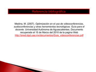 Referencia bibliográficaMedina, M. (2007). Optimización en el uso de videoconferencias, audioconferencias y otras herramientas tecnológicas. Guía para el docente. Universidad Autónoma de Aguascalientes. Documento recuperado el 15 de Marzo del 2010 de la pagina Web http://sned.dgd.uaa.mx/documentos/Guia_videoconferencias.pdf