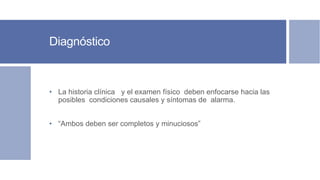 Diagnóstico
• La historia clínica y el examen físico deben enfocarse hacia las
posibles condiciones causales y síntomas de alarma.
• “Ambos deben ser completos y minuciosos”
 