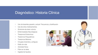 Diagnóstico: Historia Clínica
• Uso de laxantes pasado y actual Frecuencia y dosificación
• Uso de otros medicamentos
• Síndrome de dolor crónico
• Enfermedades Neurológicas
• Trastornos Endocrinos
• Trastornos Psiquiátricos
• Trastornos Motores
• Cirugías recientes y antiguas
• Estilo de vida
• Actividad física
• Fibra en la dieta
• Ingesta de líquidos
 