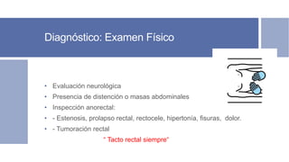 Diagnóstico: Examen Físico
• Evaluación neurológica
• Presencia de distención o masas abdominales
• Inspección anorectal:
• - Estenosis, prolapso rectal, rectocele, hipertonía, fisuras, dolor.
• - Tumoración rectal
“ Tacto rectal siempre“
 