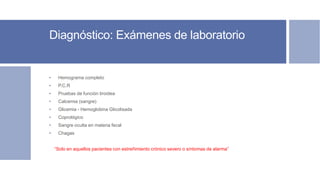 Diagnóstico: Exámenes de laboratorio
• Hemograma completo
• P.C.R
• Pruebas de función tiroidea
• Calcemia (sangre)
• Glicemia - Hemoglobina Glicolisada
• Coprológico
• Sangre oculta en materia fecal
• Chagas
“Solo en aquellos pacientes con estreñimiento crónico severo o síntomas de alarma”
 