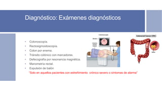 Diagnóstico: Exámenes diagnósticos
• Colonoscopía.
• Rectosigmoidoscopía.
• Colon por enema.
• Tránsito colónico con marcadores.
• Defecografía por resonancia magnética.
• Manometría rectal.
• Expulsión de balón
“Solo en aquellos pacientes con estreñimiento crónico severo o síntomas de alarma”
 