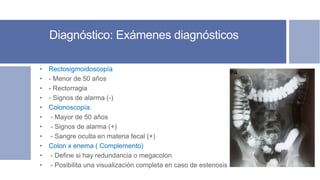 Diagnóstico: Exámenes diagnósticos
• Rectosigmoidoscopía
• - Menor de 50 años
• - Rectorragia
• - Signos de alarma (-)
• Colonoscopía:
• - Mayor de 50 años
• - Signos de alarma (+)
• - Sangre oculta en materia fecal (+)
• Colon x enema ( Complemento)
• - Define si hay redundancia o megacolon
• - Posibilita una visualización completa en caso de estenosis
 