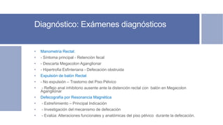 Diagnóstico: Exámenes diagnósticos
• Manometría Rectal:
• - Síntoma principal - Retención fecal
• - Descarta Megacolon Aganglionar
• - Hipertrofia Esfinteriana - Defecación obstruida
• Expulsión de balón Rectal
• - No expulsión – Trastorno del Piso Pélvico
• - Reflejo anal inhibitorio ausente ante la distención rectal con balón en Megacolon
Aganglionar
• Defecografía por Resonancia Magnética
• - Estreñimiento – Principal Indicación
• - Investigación del mecanismo de defecación
• - Evalúa: Alteraciones funcionales y anatómicas del piso pélvico durante la defecación.
 
