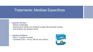 Tratamiento: Medidas Específicas
Soporte nutricional – Nutricionista.
Soporte psicológico.
Soporte terapéutico.
• Laxantes sencillos:
- Efectos colaterales
- Disminuye su efecto con el tiempo a pesar de aumentar la dosis
- Uso limitado, por tiempos cortos
• Laxantes osmóticos:
- PEG ( 17 gr/día x14 días)
- Lactulosa (15cc – 30 cc). (No de uso crónico)
 
