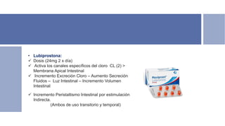 • Lubiprostona:
 Dosis (24mg 2 x día)
 Activa los canales específicos del cloro CL (2) >
Membrana Apical Intestinal
 Incremento Excreción Cloro – Aumento Secreción
Fluidos – Luz Intestinal – Incremento Volumen
Intestinal
 Incremento Peristaltismo Intestinal por estimulación
Indirecta.
(Ambos de uso transitorio y temporal)
 