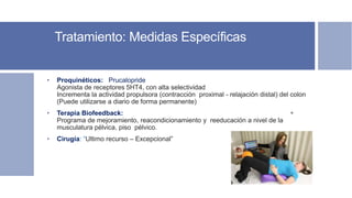 Tratamiento: Medidas Específicas
• Proquinéticos: Prucalopride
Agonista de receptores 5HT4, con alta selectividad
Incrementa la actividad propulsora (contracción proximal - relajación distal) del colon
(Puede utilizarse a diario de forma permanente)
• Terapia Biofeedback: +
Programa de mejoramiento, reacondicionamiento y reeducación a nivel de la
musculatura pélvica, piso pélvico.
• Cirugía: “Ultimo recurso – Excepcional”
 