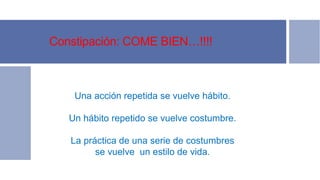 Constipación: COME BIEN…!!!!
Una acción repetida se vuelve hábito.
Un hábito repetido se vuelve costumbre.
La práctica de una serie de costumbres
se vuelve un estilo de vida.
 