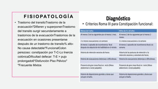 F I S I O PAT O L O G Í A
• Trastorno del transitoTrastorno de la
evacuación"Difieren y superponenTrastorno
del transito surgir secundariamente a
trastornos de la evacuaciónTrastornos de la
evacuación en ocasiones presentarse
después de un trastorno de transito% alto-
No causa detectable"FuncionalColon
perezoso: constipación por T-C-Lo Inercia
colónicaDificultad defecar: T-E > pujo
prolongado6*Disfunción Piso Pélvico"
"Frecuente Mixtos
 