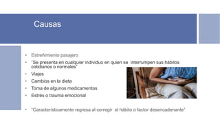 Causas
• Estreñimiento pasajero
• ”Se presenta en cualquier individuo en quien se interrumpen sus hábitos
cotidianos o normales”
• Viajes
• Cambios en la dieta
• Toma de algunos medicamentos
• Estrés o trauma emocional
• “Característicamente regresa al corregir el hábito o factor desencadenante”
 