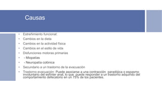 Causas
• Estreñimiento funcional:
• Cambios en la dieta
• Cambios en la actividad física
• Cambios en el estilo de vida
• Disfunciones motoras primarias
• - Miopatías
• - Neuropatía colónica
• Secundario a un trastorno de la evacuación
• Trastorno evacuación: Puede asociarse a una contracción paradójica o espasmo
involuntario del esfínter anal, lo que puede responder a un trastorno adquirido del
comportamiento defecatorio en un 75% de los pacientes.
 